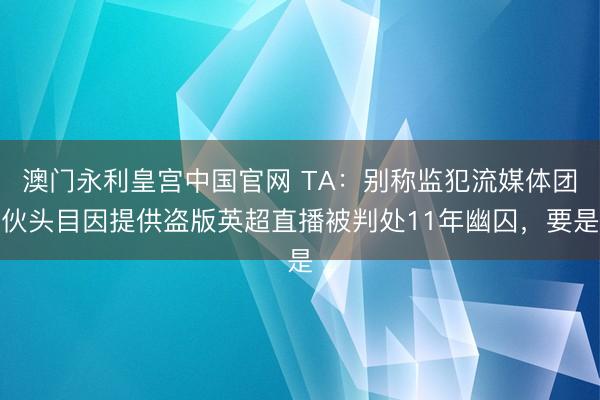 澳门永利皇宫中国官网 TA：别称监犯流媒体团伙头目因提供盗版英超直播被判处11年幽囚，要是