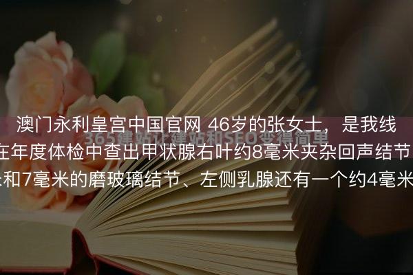 澳门永利皇宫中国官网 46岁的张女士，是我线上的一位粉丝一又友，在年度体检中查出甲状腺右叶约8毫米夹杂回声结节、双肺各有一个约5毫米和7毫米的磨玻璃结节、左侧乳腺还有一个约4毫米的囊性结节。她之前也发现过访佛问题，但此次论说单上“多发结节”四个字，澈底把她的张皇燃烧了。她彻夜彻夜地在网上查贵府，越查越发怵，总合计...