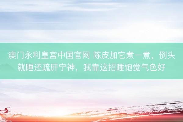 澳门永利皇宫中国官网 陈皮加它煮一煮,倒头就睡还疏肝宁神,我靠这招睡饱觉气色好
