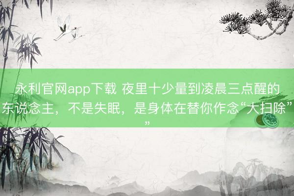 永利官网app下载 夜里十少量到凌晨三点醒的东说念主，不是失眠，是身体在替你作念“大扫除”