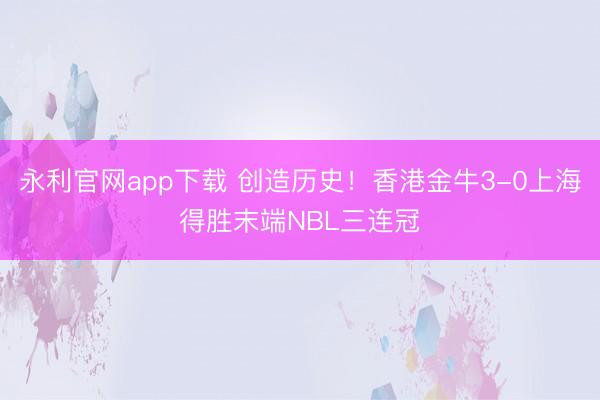 永利官网app下载 创造历史！香港金牛3-0上海得胜末端NBL三连冠