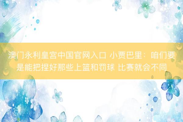 澳门永利皇宫中国官网入口 小贾巴里：咱们要是能把捏好那些上篮和罚球 比赛就会不同