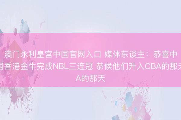 澳门永利皇宫中国官网入口 媒体东谈主：恭喜中国香港金牛完成NBL三连冠 恭候他们升入CBA的那天