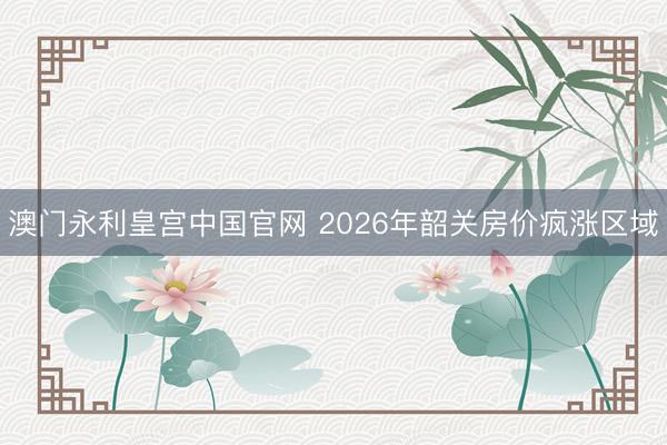 澳门永利皇宫中国官网 2026年韶关房价疯涨区域