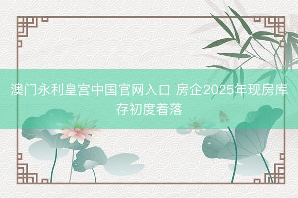 澳门永利皇宫中国官网入口 房企2025年现房库存初度着落