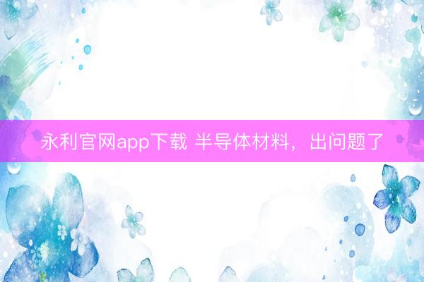 永利官网app下载 半导体材料，出问题了