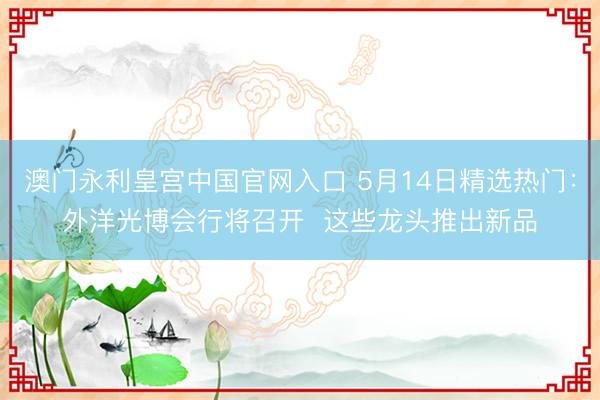 澳门永利皇宫中国官网入口 5月14日精选热门：外洋光博会行将召开  这些龙头推出新品