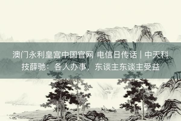 澳门永利皇宫中国官网 电信日传话 | 中天科技薛驰：各人办事，东谈主东谈主受益