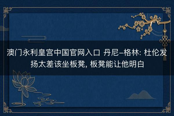 澳门永利皇宫中国官网入口 丹尼-格林: 杜伦发扬太差该坐板凳， 板凳能让他明白
