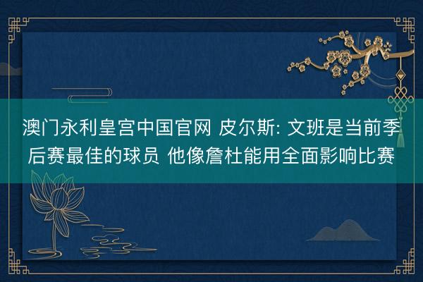 澳门永利皇宫中国官网 皮尔斯: 文班是当前季后赛最佳的球员 他像詹杜能用全面影响比赛