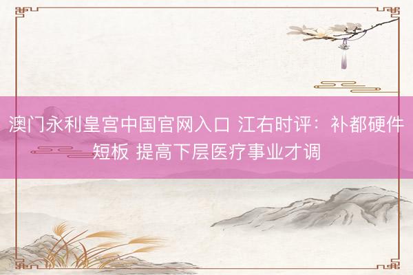 澳门永利皇宫中国官网入口 江右时评：补都硬件短板 提高下层医疗事业才调