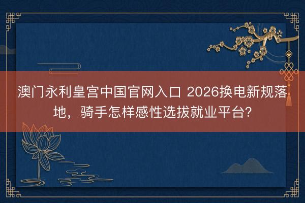 澳门永利皇宫中国官网入口 2026换电新规落地，骑手怎样感性选拔就业平台？