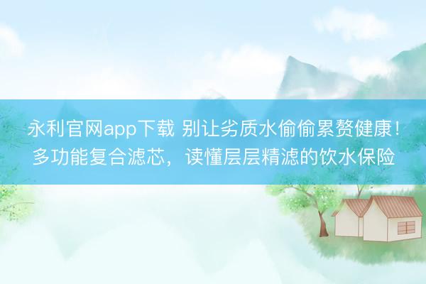 永利官网app下载 别让劣质水偷偷累赘健康!多功能复合滤芯,读懂层层精滤的饮水保险