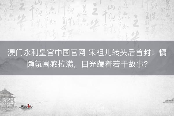 澳门永利皇宫中国官网 宋祖儿转头后首封!慵懒氛围感拉满,目光藏着若干故事?