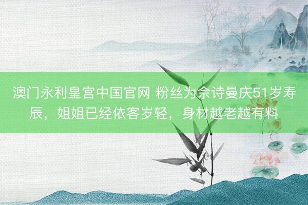 澳门永利皇宫中国官网 粉丝为佘诗曼庆51岁寿辰，姐姐已经依客岁轻，身材越老越有料