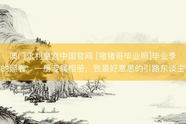 澳门永利皇宫中国官网 [猪猪哥毕业照]毕业季的照看：一册专属相册，致最好意思的引路东谈主