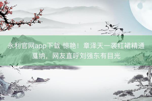 永利官网app下载 惊艳！章泽天一袭红裙精通戛纳，网友直呼刘强东有目光