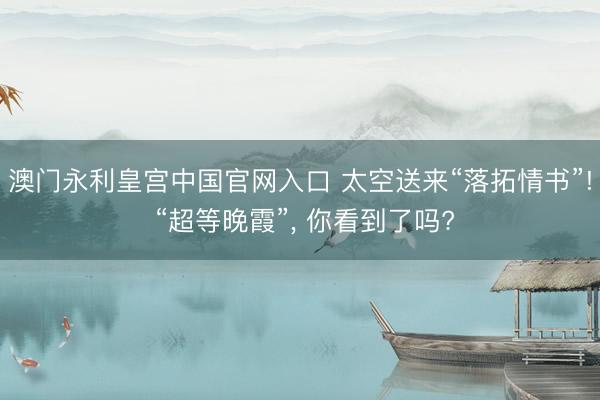 澳门永利皇宫中国官网入口 太空送来“落拓情书”! “超等晚霞”， 你看到了吗?