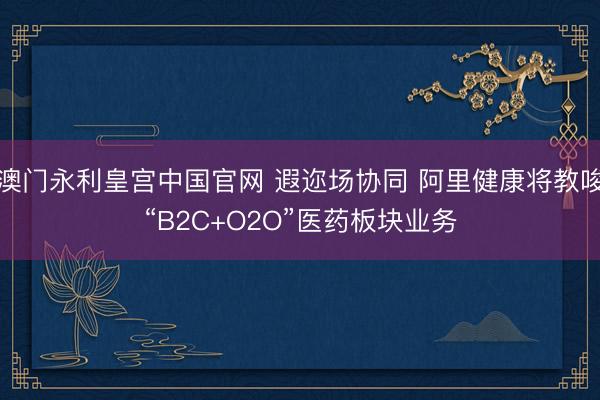 澳门永利皇宫中国官网 遐迩场协同 阿里健康将教唆“B2C+O2O”医药板块业务