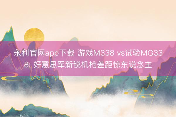 永利官网app下载 游戏M338 vs试验MG338: 好意思军新锐机枪差距惊东说念主