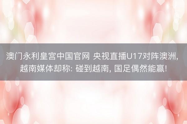 澳门永利皇宫中国官网 央视直播U17对阵澳洲， 越南媒体却称: 碰到越南， 国足偶然能赢!