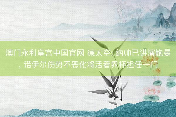澳门永利皇宫中国官网 德太空: 纳帅已讲演鲍曼， 诺伊尔伤势不恶化将活着界杯担任一门