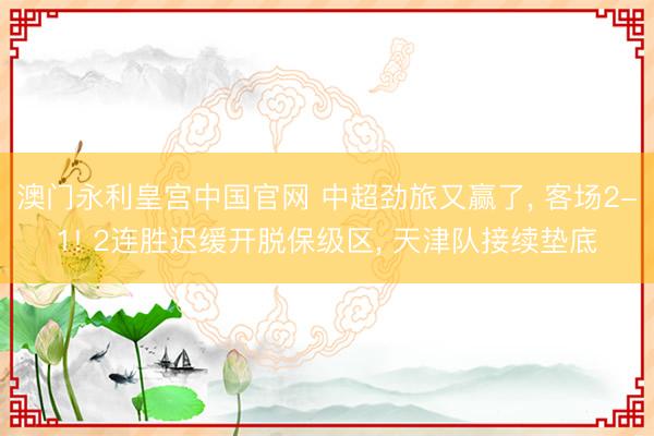 澳门永利皇宫中国官网 中超劲旅又赢了， 客场2-1! 2连胜迟缓开脱保级区， 天津队接续垫底