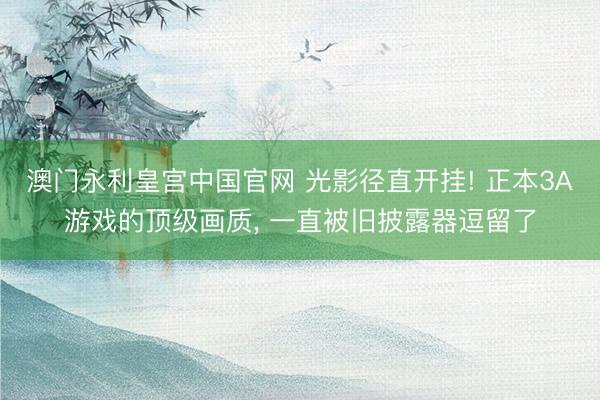 澳门永利皇宫中国官网 光影径直开挂! 正本3A游戏的顶级画质， 一直被旧披露器逗留了