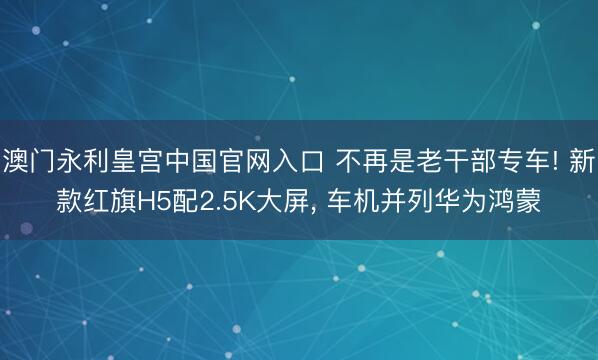 澳门永利皇宫中国官网入口 不再是老干部专车! 新款红旗H5配2.5K大屏， 车机并列华为鸿蒙