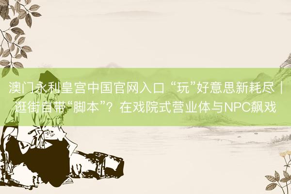 澳门永利皇宫中国官网入口 “玩”好意思新耗尽|逛街自带“脚本”?在戏院式营业体与NPC飙戏
