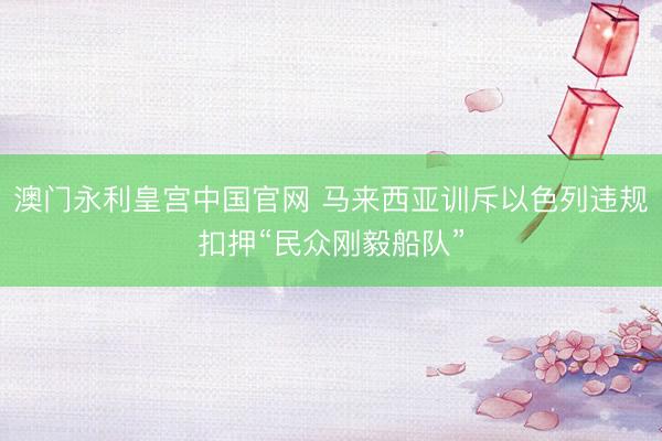 澳门永利皇宫中国官网 马来西亚训斥以色列违规扣押“民众刚毅船队”