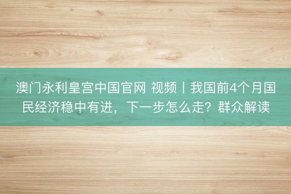 澳门永利皇宫中国官网 视频丨我国前4个月国民经济稳中有进，下一步怎么走？群众解读