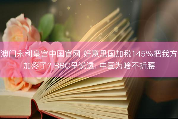 澳门永利皇宫中国官网 好意思国加税145%把我方加疼了? BBC早说透: 中国为啥不折腰