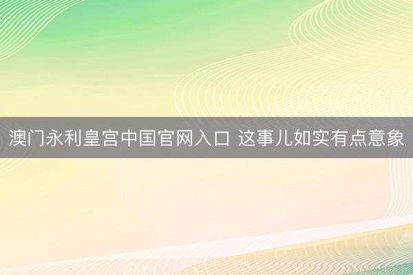 澳门永利皇宫中国官网入口 这事儿如实有点意象