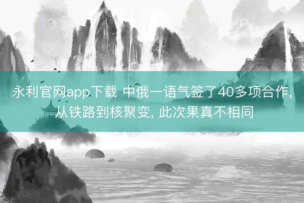 永利官网app下载 中俄一语气签了40多项合作， 从铁路到核聚变， 此次果真不相同