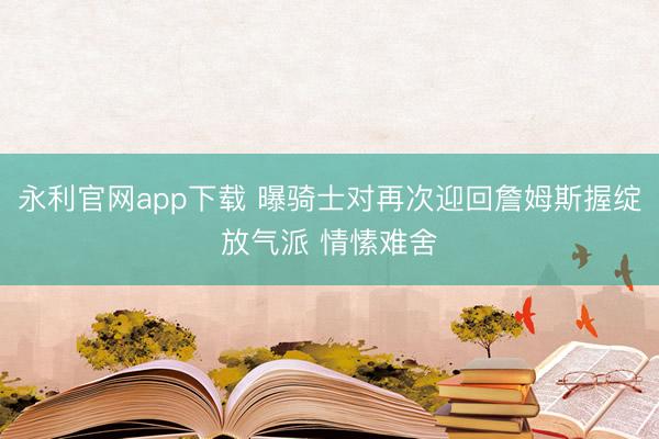 永利官网app下载 曝骑士对再次迎回詹姆斯握绽放气派 情愫难舍