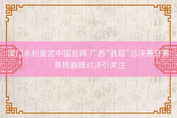 澳门永利皇宫中国官网 广西“县超”总决赛开赛 草根巅峰对决引关注