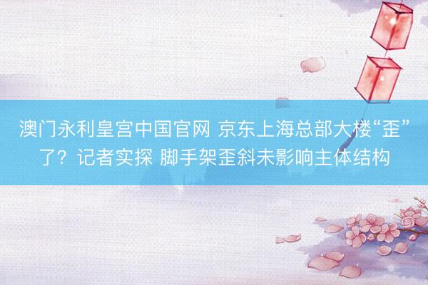 澳门永利皇宫中国官网 京东上海总部大楼“歪”了？记者实探 脚手架歪斜未影响主体结构