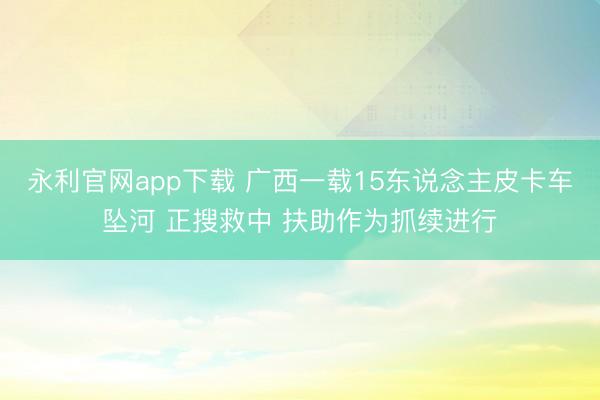 永利官网app下载 广西一载15东说念主皮卡车坠河 正搜救中 扶助作为抓续进行