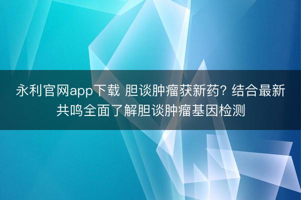 永利官网app下载 胆谈肿瘤获新药? 结合最新共鸣全面了解胆谈肿瘤基因检测