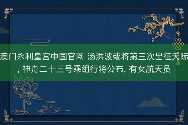 澳门永利皇宫中国官网 汤洪波或将第三次出征天际， 神舟二十三号乘组行将公布， 有女航天员