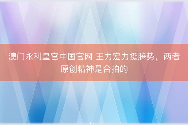 澳门永利皇宫中国官网 王力宏力挺腾势，两者原创精神是合拍的