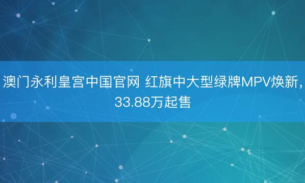 澳门永利皇宫中国官网 红旗中大型绿牌MPV焕新，33.88万起售