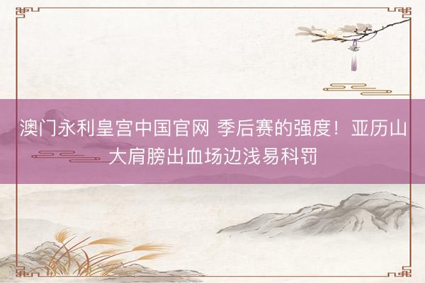 澳门永利皇宫中国官网 季后赛的强度！亚历山大肩膀出血场边浅易科罚