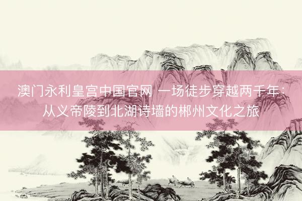 澳门永利皇宫中国官网 一场徒步穿越两千年：从义帝陵到北湖诗墙的郴州文化之旅
