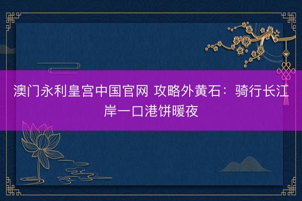 澳门永利皇宫中国官网 攻略外黄石:骑行长江岸一口港饼暖夜