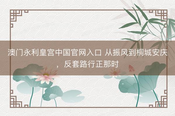 澳门永利皇宫中国官网入口 从振风到桐城安庆，反套路行正那时