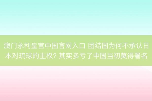 澳门永利皇宫中国官网入口 团结国为何不承认日本对琉球的主权? 其实多亏了中国当初莫得署名