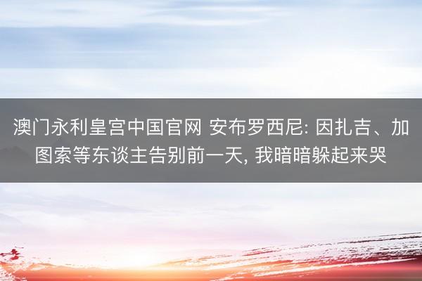 澳门永利皇宫中国官网 安布罗西尼: 因扎吉、加图索等东谈主告别前一天， 我暗暗躲起来哭
