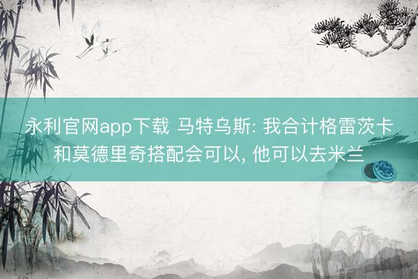永利官网app下载 马特乌斯: 我合计格雷茨卡和莫德里奇搭配会可以， 他可以去米兰